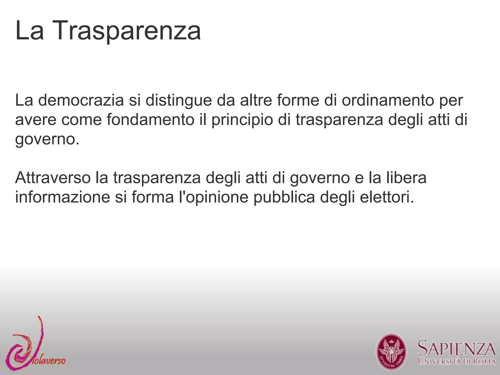 La Trasparenza

La democrazia si distingue da altre forme di ordinamento per
avere come fondamento il principio di trasparenza degli atti di
governo.

Attraverso la trasparenza degli atti di governo e la libera
informazione si forma l'opinione pubblica degli elettori.
 