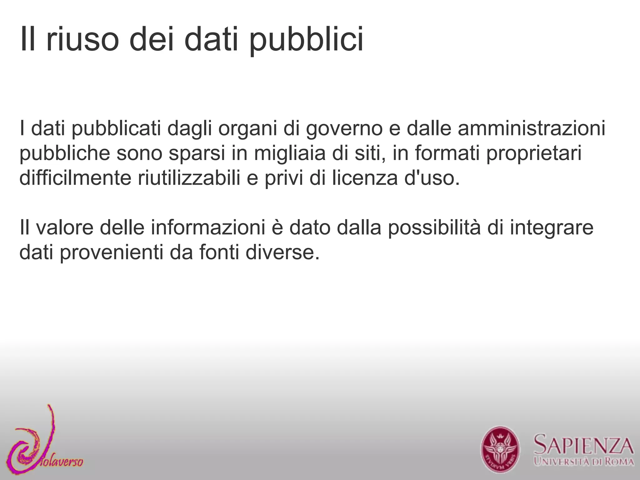 Il riuso dei dati pubblici

I dati pubblicati dagli organi di governo e dalle amministrazioni
pubbliche sono sparsi in migliaia di siti, in formati proprietari
difficilmente riutilizzabili e privi di licenza d'uso.

Il valore delle informazioni è dato dalla possibilità di integrare
dati provenienti da fonti diverse.
 