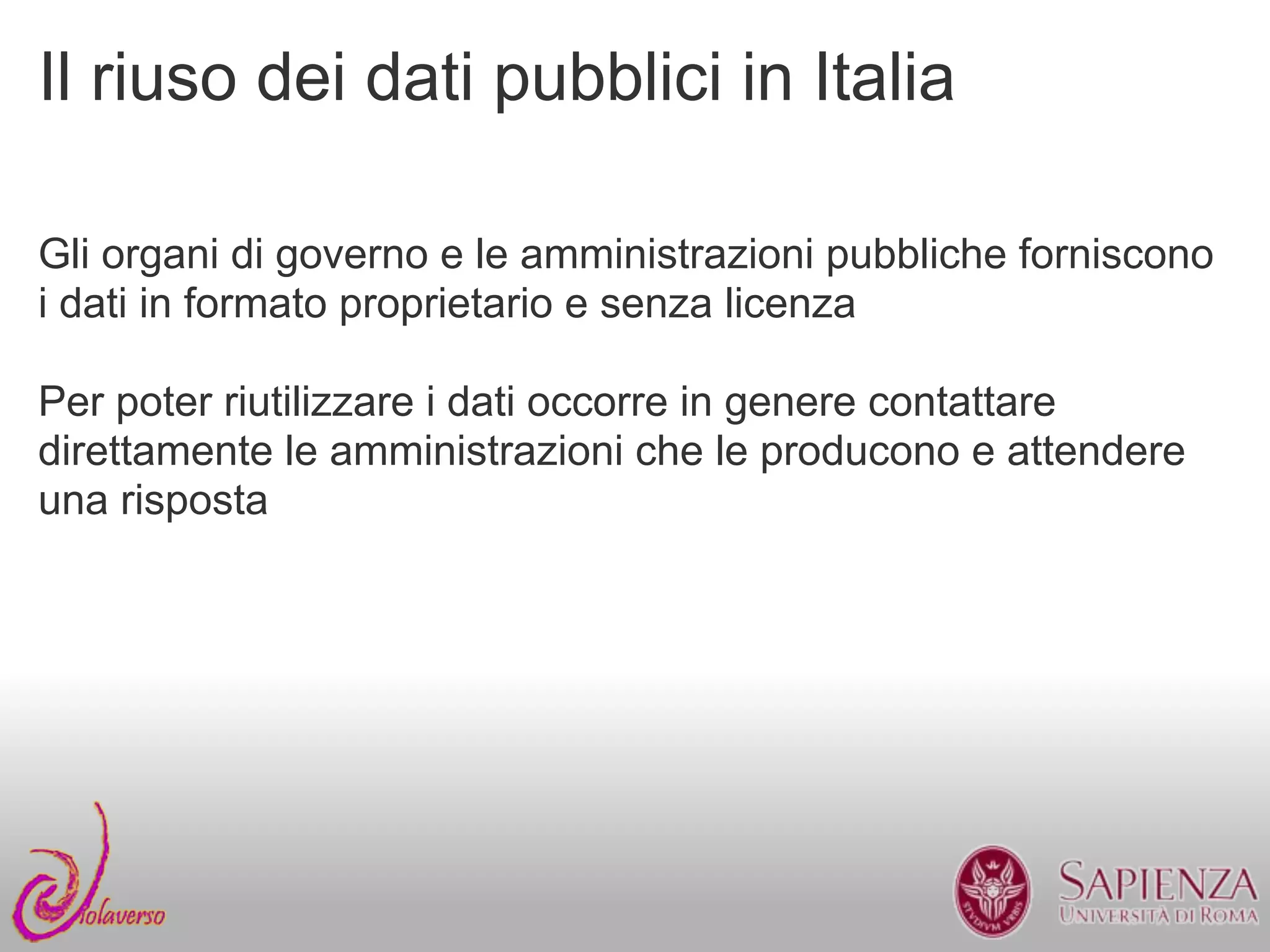 Il riuso dei dati pubblici in Italia

Gli organi di governo e le amministrazioni pubbliche forniscono
i dati in formato proprietario e senza licenza

Per poter riutilizzare i dati occorre in genere contattare
direttamente le amministrazioni che le producono e attendere
una risposta
 