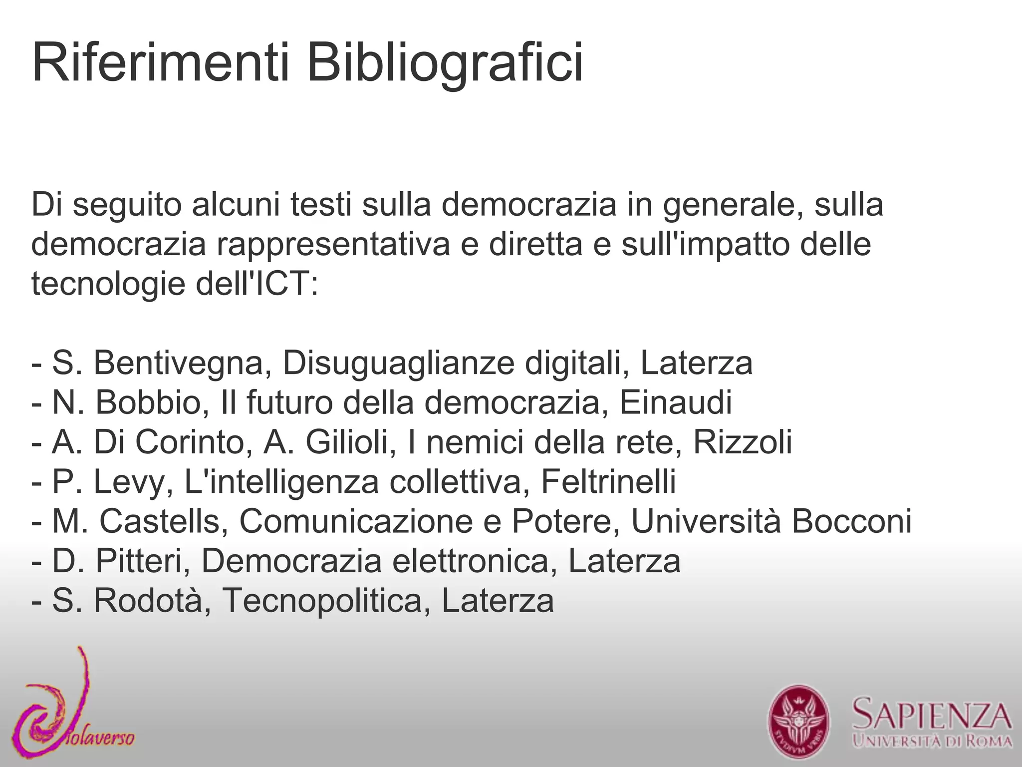 Riferimenti Bibliografici

Di seguito alcuni testi sulla democrazia in generale, sulla
democrazia rappresentativa e diretta e sull'impatto delle
tecnologie dell'ICT:

- S. Bentivegna, Disuguaglianze digitali, Laterza
- N. Bobbio, Il futuro della democrazia, Einaudi
- A. Di Corinto, A. Gilioli, I nemici della rete, Rizzoli
- P. Levy, L'intelligenza collettiva, Feltrinelli
- M. Castells, Comunicazione e Potere, Università Bocconi
- D. Pitteri, Democrazia elettronica, Laterza
- S. Rodotà, Tecnopolitica, Laterza
 