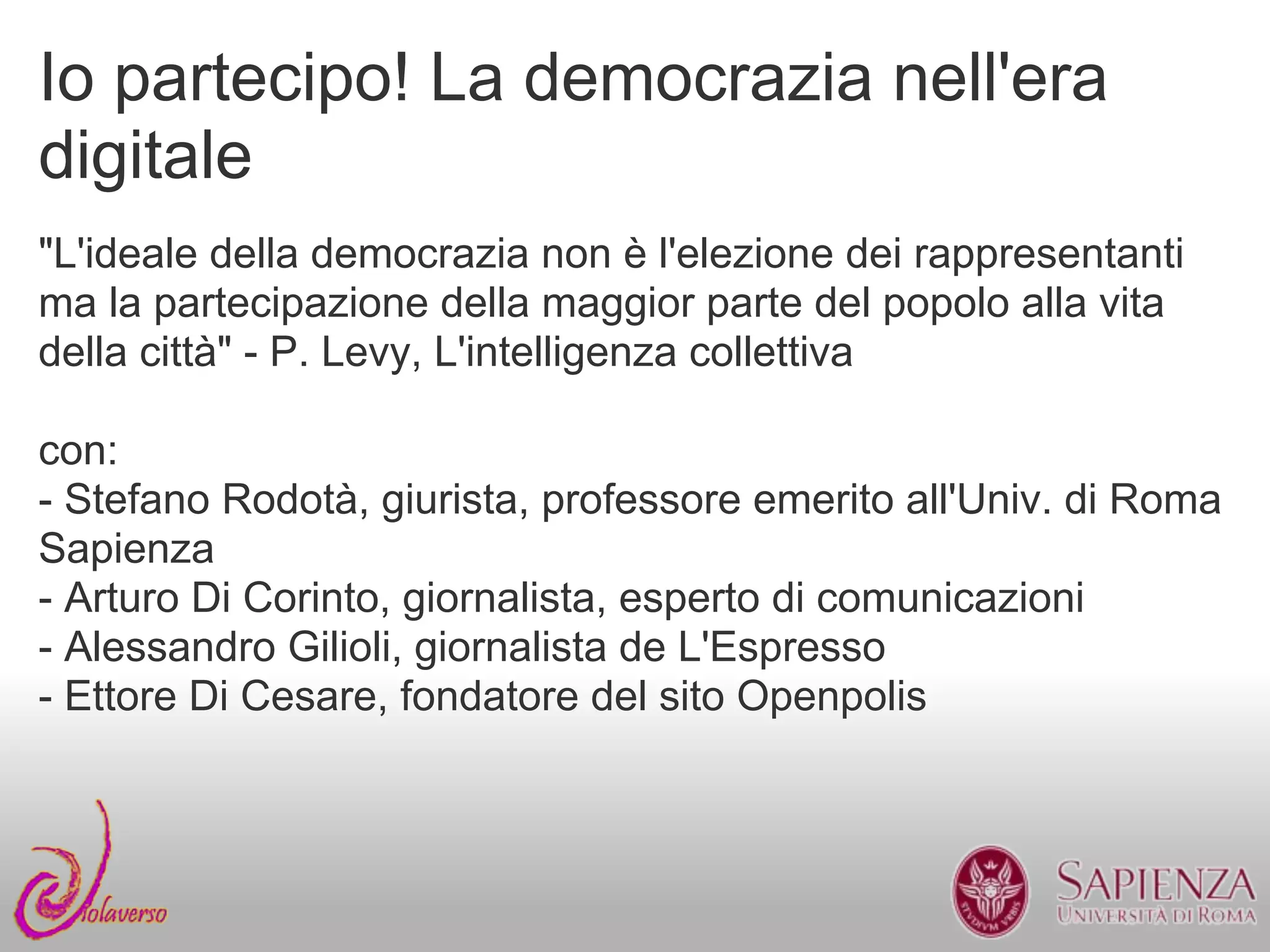Io partecipo! La democrazia nell'era
digitale
"L'ideale della democrazia non è l'elezione dei rappresentanti
ma la partecipazione della maggior parte del popolo alla vita
della città" - P. Levy, L'intelligenza collettiva

con:
- Stefano Rodotà, giurista, professore emerito all'Univ. di Roma
Sapienza
- Arturo Di Corinto, giornalista, esperto di comunicazioni
- Alessandro Gilioli, giornalista de L'Espresso
- Ettore Di Cesare, fondatore del sito Openpolis
 