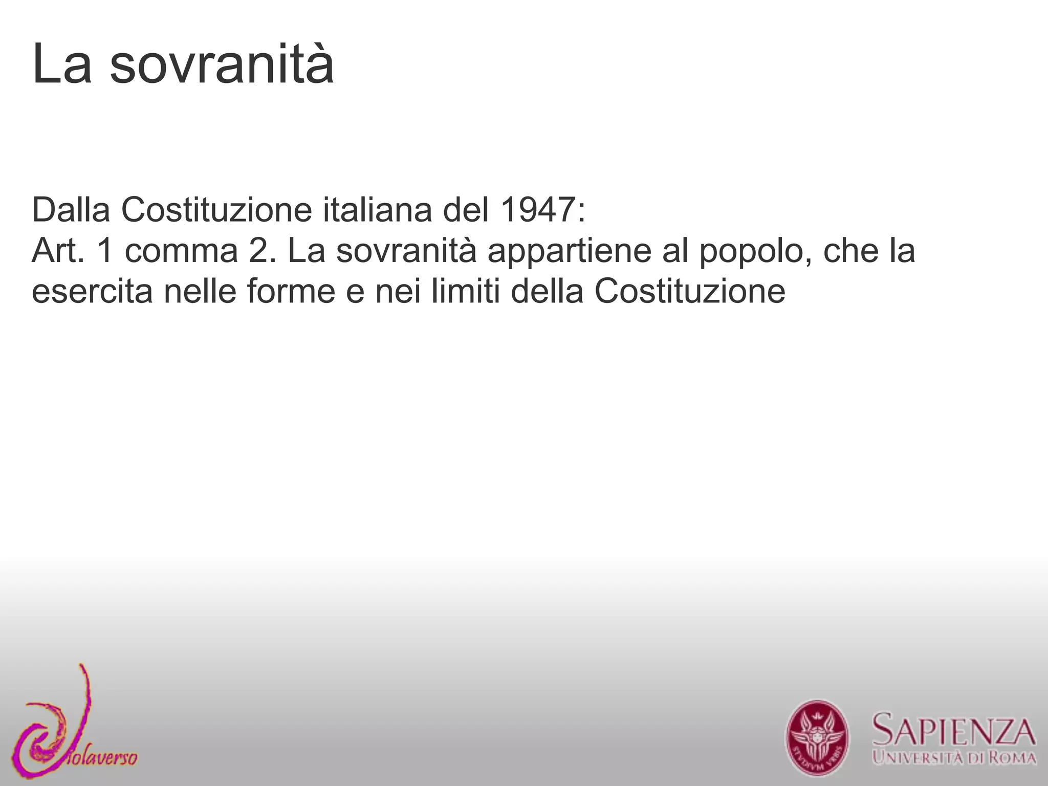 La sovranità

Dalla Costituzione italiana del 1947:
Art. 1 comma 2. La sovranità appartiene al popolo, che la
esercita nelle forme e nei limiti della Costituzione
 