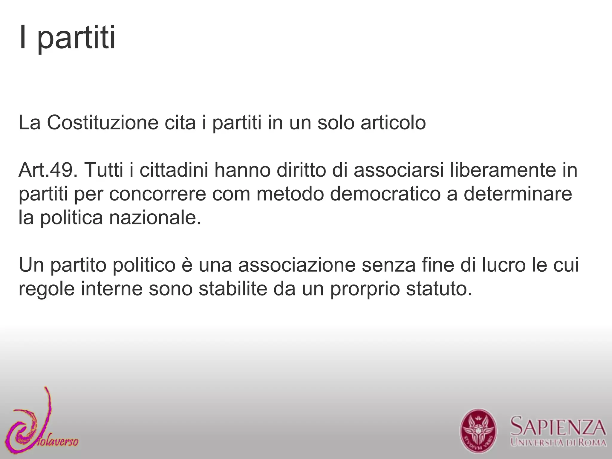 I partiti

La Costituzione cita i partiti in un solo articolo

Art.49. Tutti i cittadini hanno diritto di associarsi liberamente in
partiti per concorrere com metodo democratico a determinare
la politica nazionale.

Un partito politico è una associazione senza fine di lucro le cui
regole interne sono stabilite da un prorprio statuto.
 
