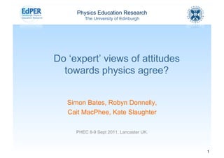 Physics Education Research
        The University of Edinburgh




Do ‘expert’ views of attitudes
  towards physics agree?


   Simon Bates, Robyn Donnelly,
   Cait MacPhee, Kate Slaughter

     PHEC 8-9 Sept 2011, Lancaster UK.



                                         1
 