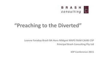 “Preaching to the Diverted”
Leanne Faraday-Brash BA Hons MMgmt MAPS FAIM CAHRI CSP
Principal Brash Consulting Pty Ltd
IOP Conference 2015
 
