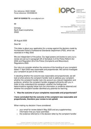 Our reference: 2020/135399
Force reference: CO/00382/20
SENT BY EGRESS TO: xxxxxx@gmail.com
Mr
Grimsby
North East Lincolnshire
DN32
26 August 2020
Dear Mr ,
This letter is about your application for a review against the decision made by
Humberside Police’s Professional Standards Department (PSD), which we
received on 4 May 2020
We are independent of the police. Our legal powers and duties to carry out a
review are set out in paragraph 6A of Schedule 3 of the Police Reform Act
2002 and Regulation 29 of the Police (Complaints and Misconduct)
Regulations 2020.
Our role is to consider whether the outcome of the handling of your complaint
dated 17 April 2020 was reasonable and proportionate. We cannot investigate
your complaint as part of this review.
In deciding whether the outcome was reasonable and proportionate, we will
look at what actions the complaint handler took to address your complaint,
whether the complaint handler took into account any relevant legislation and
guidance, whether the complaint handler engaged sufficiently with you in
order to fully understand the complaint, whether the findings and
determinations logically follow from the information or evidence obtained and
whether the complaint handler identified any potential for learning.
1. Was the outcome of your complaints reasonable and proportionate?
I have concluded that the outcome of the complaint was reasonable and
proportionate, therefore your review is not upheld
When making my decision I have considered:
• your email for review dated 4 May 2020 and any supplementary
information that you have submitted;
• the evidence referred to in the decision letter by the complaint handler
 