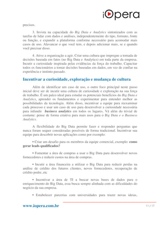 www.iopera.com.br 11 / 17
precisos.
3. Invista na capacidade do Big Data e Analytics sintonizados com as
tarefas de lidar com dados e análises, independentemente do tipo, formato, fonte
ou função, e expandir a plataforma conforme necessário para acomodar mais
casos de uso. Alavancar o que você tem, e depois adicionar mais, se e quando
você precisar disso.
4. Ative a organização a agir. Criar uma cultura que impregne a tomada de
decisões baseada em fatos (no Big Data e Analytics) em toda parte da empresa.
Incutir a curiosidade inspirada pelas evidências da força do trabalho. Capacitar
todos os funcionários a tomar decisões baseadas em dados, em vez de confiar na
experiência e instinto passado.
Incentivar a curiosidade, exploração e mudança de cultura
Além de identificar um caso de uso, o outro foco principal neste passo
inicial deve ser de incutir uma cultura de curiosidade e exploração na sua força
de trabalho. É um palco ideal para estudar os potenciais benefícios do Big Data e
Analytics, aprender os fundamentos e experimentar para entender melhor as
possibilidades da tecnologia. Além disso, incentivar a equipe para reexaminar
cada processo e usar um caso de uso para desenvolver a curiosidade necessária
para infundir business analytics em todos os lugares. Vá além do trivial de
costume: pense de forma criativa para mais usos para o Big Data e o Business
Analytics.
A flexibilidade do Big Data permite fazer e responder perguntas que
nunca foram sequer consideradas possíveis de forma tradicional. Incentivar sua
equipe para descobrir novas aplicações como por exemplo:
• Criar um desafio para os membros da equipe comercial, exemplo: como
gerar leads qualificados?
• Fomentar a área de compras a usar o Big Data para desenvolver novos
fornecedores e reduzir custos na área de compras.
• Incutir a área financeira a utilizar o Big Data para reduzir perdas na
análise de crédito dos futuros clientes, novos fornecedores, recuperação de
crédito podre, etc
• Incentivar a área de TI a buscar novas bases de dados para o
enriquecimento do Big Data, essa busca sempre alinhada com as dificuldades do
negócio da sua empresa.
• Estabelecer parcerias com universidades para trazer novas ideias,
 