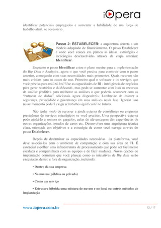 www.iopera.com.br 12 / 17
identificar potenciais empregados e aumentar a habilidade de sua força de
trabalho atual, se necessário.
Passo 2: ESTABELECER: a arquitetura correta e um
modelo adequado de financiamento. O passo Estabelecer
é onde você coloca em prática as ideias, estratégias e
tecnologias desenvolvidas através da etapa anterior:
Identificar.
Enquanto o passo Identificar criou o plano mestre para a implementação
do Big Data e Analytics, agora o que você precisa para construir com o passo
anterior, começando com suas necessidades mais prementes. Quais recursos são
mais críticos para os casos de uso. Primeiro qual o software e os serviços que
você precisa para realizá-los? Use as capacidades de BI - inteligência de negócios
para gerar relatórios e dashboards, mas pode-se aumentar com isso os recursos
de análise preditiva para melhorar as análises o que poderia acontecer com as
“entradas de dados” adicionais agora disponíveis. Lembre-se de manter a
segurança, privacidade e governança em suas análises nesta fase. Ignorar isso
nesse momento poderá exigir retrabalho significante no futuro.
Não tenha medo de recorrer a ajuda externa de consultores ou empresas
prestadoras de serviços estratégicos se você precisar. Uma perspectiva externa
pode ajudá-lo a romper os gargalos, aulas de alavancagem das experiências de
outras organizações, estudos de casos etc. Desenvolver uma arquitetura técnica
clara, orientada aos objetivos e a estratégia de como você navega através do
passo Estabelecer.
Depois de determinar as capacidades necessárias da plataforma, você
deve associá-los com o ambiente de computação e com sua área de TI. É
essencial escolher uma infraestrutura de processamento que pode ser facilmente
escalada e compartilhada com as equipes e de fácil mudança. Novas opções de
implantação permitem que você planeje como as iniciativas de Big data serão
executadas dentro e fora da organização, incluindo:
• Dentro da sua empresa
• Na nuvem (pública ou privada)
• Como um serviço
• Estrutura híbrida uma mistura de nuvem e no local ou outros métodos de
implantação
 