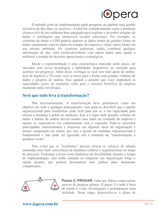 www.iopera.com.br 13 / 17
O método certo de implementação pode prosperar ou quebrar uma grande
iniciativa de Big Data ou Analytics. Avaliá-los cuidadosamente como a fundação
(framework) de um ambiente bem adequado para explorar e descobrir relações de
dados e correlações que promovem insights adicionais. Por exemplo, os
cientistas de dados o CDO poderia analisar os dados brutos de grandes fontes de
dados, juntamente com os dados do estoque da empresa e várias outras fontes em
um mesmo ambiente. Os cientistas poderiam, então, combinar qualquer
informação de alto valor recém-descoberto com outros dados para ajudar a
melhorar a tomada de decisões operacionais e estratégicas.
Desde a experimentação é uma característica marcante neste passo, ser
inovador com novas tecnologias e habilidades disponíveis no mercado para
acelerar seu progresso. Além disso, verifique se você tem total apoio de ambos:
área de negócios e TI como você se move para a frente com grandes volumes de
dados e projetos de análise. Isso ajudará a garantir que você implantará as
capacidades certas no momento certo para o máximo benefício da empresa
mantendo todos envolvidos.
Será que tudo leva à transformação?
Não necessariamente. A transformação deve permanecer como um
objetivo em todo e qualquer planejamento, mas pode-se descobrir que o apetite
organizacional para transformar pode ficar para trás se a sua capacidade para
efetuar a mudança é pobre ou medíocre. Este é o lugar onde grandes volumes de
dados e líderes de análise devem manter suas mãos no comando da empresa e
ajustar as expectativas em conformidade com o esperado. Pode-se encontrar
participantes entusiasmados e dispostos em algumas áreas da organização e
menos cooperação em outras, por isso a gestão de mudança organizacional é
fundamental e não pode ser ignorada sob a bandeira da "transformação a
qualquer custo".
Para evitar que os “resistentes” possam atrasar os esforços de adoção
mantenha uma forte consciência da dinâmica cultural e organizacional ao longo
do processo. Continuar a testar essas dinâmicas de flexibilidade durante o tempo
de implementação, mas tenha cuidado ao empurrar sua organização longe e
rápido demais; que poderia desmantelar seus ganhos antes duramente
conquistados.
Passo 3: PROVAR: valor aos líderes empresariais
através de projetos pilotos. O passo 3 é onde é hora
de tornar a visão, investigação e prototipagem uma
realidade. Nesta etapa, desenvolve-se o plano de
 