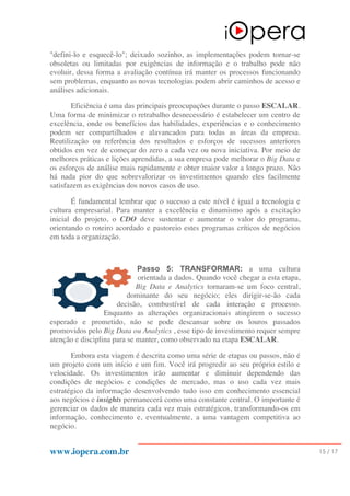 www.iopera.com.br 15 / 17
"defini-lo e esquecê-lo"; deixado sozinho, as implementações podem tornar-se
obsoletas ou limitadas por exigências de informação e o trabalho pode não
evoluir, dessa forma a avaliação contínua irá manter os processos funcionando
sem problemas, enquanto as novas tecnologias podem abrir caminhos de acesso e
análises adicionais.
Eficiência é uma das principais preocupações durante o passo ESCALAR.
Uma forma de minimizar o retrabalho desnecessário é estabelecer um centro de
excelência, onde os benefícios das habilidades, experiências e o conhecimento
podem ser compartilhados e alavancados para todas as áreas da empresa.
Reutilização ou referência dos resultados e esforços de sucessos anteriores
obtidos em vez de começar do zero a cada vez ou nova iniciativa. Por meio de
melhores práticas e lições aprendidas, a sua empresa pode melhorar o Big Data e
os esforços de análise mais rapidamente e obter maior valor a longo prazo. Não
há nada pior do que sobrevalorizar os investimentos quando eles facilmente
satisfazem as exigências dos novos casos de uso.
É fundamental lembrar que o sucesso a este nível é igual a tecnologia e
cultura empresarial. Para manter a excelência e dinamismo após a excitação
inicial do projeto, o CDO deve sustentar e aumentar o valor do programa,
orientando o roteiro acordado e pastoreio estes programas críticos de negócios
em toda a organização.
Passo 5: TRANSFORMAR: a uma cultura
orientada a dados. Quando você chegar a esta etapa,
Big Data e Analytics tornaram-se um foco central,
dominante do seu negócio; eles dirigir-se-ão cada
decisão, combustível de cada interação e processo.
Enquanto as alterações organizacionais atingirem o sucesso
esperado e prometido, não se pode descansar sobre os louros passados
promovidos pelo Big Data ou Analytics , esse tipo de investimento requer sempre
atenção e disciplina para se manter, como observado na etapa ESCALAR.
Embora esta viagem é descrita como uma série de etapas ou passos, não é
um projeto com um início e um fim. Você irá progredir ao seu próprio estilo e
velocidade. Os investimentos irão aumentar e diminuir dependendo das
condições de negócios e condições de mercado, mas o uso cada vez mais
estratégico da informação desenvolvendo tudo isso em conhecimento essencial
aos negócios e insights permanecerá como uma constante central. O importante é
gerenciar os dados de maneira cada vez mais estratégicos, transformando-os em
informação, conhecimento e, eventualmente, a uma vantagem competitiva ao
negócio.
 