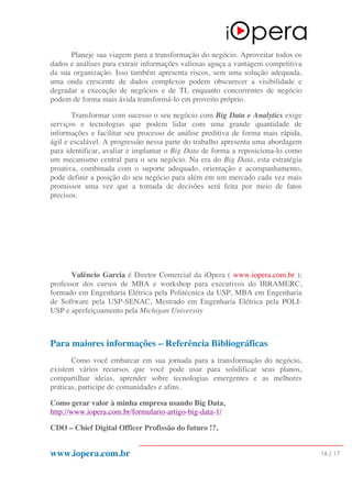 www.iopera.com.br 16 / 17
Planeje sua viagem para a transformação do negócio. Aproveitar todos os
dados e análises para extrair informações valiosas aguça a vantagem competitiva
da sua organização. Isso também apresenta riscos, sem uma solução adequada,
uma onda crescente de dados complexos podem obscurecer a visibilidade e
degradar a execução de negócios e de TI, enquanto concorrentes de negócio
podem de forma mais ávida transformá-lo em proveito próprio.
Transformar com sucesso o seu negócio com Big Data e Analytics exige
serviços e tecnologias que podem lidar com uma grande quantidade de
informações e facilitar seu processo de análise preditiva de forma mais rápida,
ágil e escalável. A progressão nessa parte do trabalho apresenta uma abordagem
para identificar, avaliar e implantar o Big Data de forma a reposiciona-lo como
um mecanismo central para o seu negócio. Na era do Big Data, esta estratégia
proativa, combinada com o suporte adequado, orientação e acompanhamento,
pode definir a posição do seu negócio para além em um mercado cada vez mais
promissor uma vez que a tomada de decisões será feita por meio de fatos
precisos.
Valêncio Garcia é Diretor Comercial da iOpera ( www.iopera.com.br );
professor dos cursos de MBA e workshop para executivos do IBRAMERC,
formado em Engenharia Elétrica pela Politécnica da USP, MBA em Engenharia
de Software pela USP-SENAC, Mestrado em Engenharia Elétrica pela POLI-
USP e aperfeiçoamento pela Michigan University
Para maiores informações – Referência Bibliográficas
Como você embarcar em sua jornada para a transformação do negócio,
existem vários recursos que você pode usar para solidificar seus planos,
compartilhar ideias, aprender sobre tecnologias emergentes e as melhores
práticas, participe de comunidades e afins.
Como gerar valor à minha empresa usando Big Data,
http://www.iopera.com.br/formulario-artigo-big-data-1/
CDO – Chief Digital Officer Profissão do futuro !?,
 