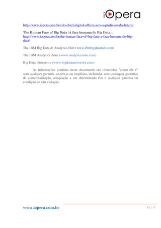 www.iopera.com.br 17 / 17
http://www.iopera.com.br/cdo-chief-digital-officer-sera-a-profissao-do-futuro/
The Human Face of Big Data (A face humana do Big Data),
http://www.iopera.com.br/the-human-face-of-big-data-a-face-humana-do-big-
data/
The IBM Big Data & Analytics Hub (www.ibmbigdatahub.com)
The IBM Analytics Zone (www.analyticszone.com)
Big Data University (www.bigdatauniversity.com)
As informações contidas neste documento são oferecidas "como ele é"
sem qualquer garantia, expressa ou implícita, incluindo, sem quaisquer garantias
de comercialização, adequação a um determinado fim e qualquer garantia ou
condição de não violação.
 