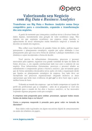 www.iopera.com.br 2 / 17
Valorizando	seu	Negócio	
com Big Data e Business Analytics
Transforme seu Big Data e Business Analytics numa força
competitiva para o crescimento, expansão e transformação
dos seus negócios.
A partir do momento que começamos a analisar novas e diversas fontes de
dados digitais, inerentemente uma geração de valor econômico surge. Não
importa em que segmento econômico sua empresa esteja inserida, o
aparecimento de novas informações trarão benefícios tangíveis a tomada de
decisões no mundo dos negócios.
Mas colher esses benefícios de grandes fontes de dados, análises requer
pensamento e planejamento estratégico, seguido por ações alinhadas à esse
planejamento para que essa nova forma de analisar e planejar mantenham a sua
dinâmica e sejam incorporadas a forma de decidir.
Você precisa da infraestrutura (ferramentas, processos e pessoas)
necessárias para capturar, organizar essa grande variedade de tipos de dados de
fontes diversas, e, em seguida correlacionar tudo isso com o contexto do seu
negócio. Essa infraestrutura (ferramentas, processos e pessoas) aliados ao
entendimento e compreensão geram o business analytics, que novamente quase
que de forma automática desencadeia novas ações em toda a organização desde
que ligados ao planejamento estratégico da empresa. Isso tudo deve ser
incorporado nos processos organizacionais chegando inclusive as áreas
operacionais que terão mais evidências do por quê se deve fazer algo e qual a
melhor forma de fazer.
Voltando ao mundo das empresas - que no fundo comportam-se à partir do
perfil dos profissionais que as compõem - antes de se perguntar se você esta
preparado para o mundo do big data e business analytics, se faz necessário
responder algumas perguntas como por exemplo:
A empresa esta preparada para coletar, processar, agrupar todas essas
fontes de dados hoje e no futuro?
Como a empresa responde à pressão para gerar valor na tomada de
decisões?
Seus dados estão registrados em algum mecanismo digital de armazenamento
ou ainda são relatórios em papeis.
 