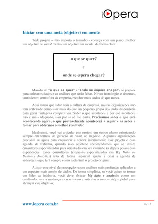 www.iopera.com.br 4 / 17
Iniciar com uma meta (objetivo) em mente
Todo projeto – não importa o tamanho - começa com um plano, melhor
um objetivo ou meta! Tenha um objetivo em mente, de forma clara:
o que se quer?
e
onde se espera chegar?
Munido do “o que se quer” e “onde se espera chegar”, se prepare
para coletar os dados e as análises que serão feitas. Novas tecnologias e sistemas,
tanto dentro como fora da empresa, recolher mais dados do que nunca.
Aqui temos que lidar com a cultura da empresa, muitas organizações não
tem certeza de como usar mais do que um pequeno grupo dos dados disponíveis
para gerar vantagens competitivas. Saber o que aconteceu e por que aconteceu
não é mais adequado, isso por si só não basta. Precisamos saber o que está
acontecendo agora, o que provavelmente acontecerá a seguir e as ações a
tomar para obtermos o melhor resultado!
Idealmente, você vai articular este projeto em outros planos priorizando
sempre em termos de geração de valor ao negócio. Algumas organizações
precisam de ajuda para enquadrar e vender internamente esse projeto e essa
agenda de trabalho, quando isso acontece recomendamos que se utilize
consultores especializados para orientá-los em seu caminho (a iOpera possui essa
experiência). Esses consultores (empresas especializadas em Big Data ou
Business Analytics) irão de forma imparcial ajudar a criar a agenda de
subprojetos que terá sempre como meta final o projeto original.
Atingir esse nível de percepção requer análises mais profundas aplicados a
um espectro mais amplo de dados. De forma simplista, se você quiser se tornar
um líder da indústria, você deve abraçar big data e analytics como um
catalisador para a mudança e crescimento e articular a sua estratégia global para
alcançar esse objetivo.
 