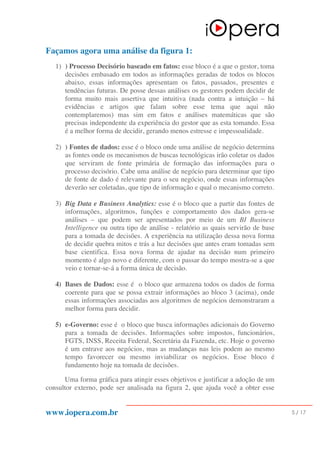 www.iopera.com.br 5 / 17
Façamos agora uma análise da figura 1:
1) ) Processo Decisório baseado em fatos: esse bloco é a que o gestor, toma
decisões embasado em todos as informações geradas de todos os blocos
abaixo, essas informações apresentam os fatos, passados, presentes e
tendências futuras. De posse dessas análises os gestores podem decidir de
forma muito mais assertiva que intuitiva (nada contra a intuição – há
evidências e artigos que falam sobre esse tema que aqui não
contemplaremos) mas sim em fatos e análises matemáticas que são
precisas independente da experiência do gestor que as esta tomando. Essa
é a melhor forma de decidir, gerando menos estresse e impessoalidade.
2) ) Fontes de dados: esse é o bloco onde uma análise de negócio determina
as fontes onde os mecanismos de buscas tecnológicas irão coletar os dados
que serviram de fonte primária de formação das informações para o
processo decisório. Cabe uma análise de negócio para determinar que tipo
de fonte de dado é relevante para o seu negócio, onde essas informações
deverão ser coletadas, que tipo de informação e qual o mecanismo correto.
3) Big Data e Business Analytics: esse é o bloco que a partir das fontes de
informações, algoritmos, funções e comportamento dos dados gera-se
análises – que podem ser apresentados por meio de um BI Business
Intelligence ou outra tipo de análise - relatório as quais servirão de base
para a tomada de decisões. A experiência na utilização dessa nova forma
de decidir quebra mitos e trás a luz decisões que antes eram tomadas sem
base cientifica. Essa nova forma de ajudar na decisão num primeiro
momento é algo novo e diferente, com o passar do tempo mostra-se a que
veio e tornar-se-á a forma única de decisão.
4) Bases de Dados: esse é o bloco que armazena todos os dados de forma
coerente para que se possa extrair informações ao bloco 3 (acima), onde
essas informações associadas aos algoritmos de negócios demonstraram a
melhor forma para decidir.
5) e-Governo: esse é o bloco que busca informações adicionais do Governo
para a tomada de decisões. Informações sobre impostos, funcionários,
FGTS, INSS, Receita Federal, Secretária da Fazenda, etc. Hoje o governo
é um entrave aos negócios, mas as mudanças nas leis podem ao mesmo
tempo favorecer ou mesmo inviabilizar os negócios. Esse bloco é
fundamento hoje na tomada de decisões.
Uma forma gráfica para atingir esses objetivos e justificar a adoção de um
consultor externo, pode ser analisada na figura 2, que ajuda você a obter esse
 