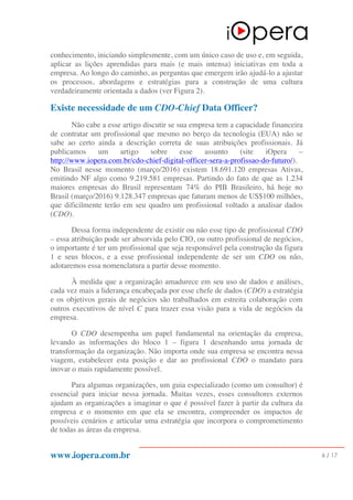 www.iopera.com.br 6 / 17
conhecimento, iniciando simplesmente, com um único caso de uso e, em seguida,
aplicar as lições aprendidas para mais (e mais intensa) iniciativas em toda a
empresa. Ao longo do caminho, as perguntas que emergem irão ajudá-lo a ajustar
os processos, abordagens e estratégias para a construção de uma cultura
verdadeiramente orientada a dados (ver Figura 2).
Existe necessidade de um CDO-Chief Data Officer?
Não cabe a esse artigo discutir se sua empresa tem a capacidade financeira
de contratar um profissional que mesmo no berço da tecnologia (EUA) não se
sabe ao certo ainda a descrição correta de suas atribuições profissionais. Já
publicamos um artigo sobre esse assunto (site iOpera –
http://www.iopera.com.br/cdo-chief-digital-officer-sera-a-profissao-do-futuro/).
No Brasil nesse momento (março/2016) existem 18.691.120 empresas Ativas,
emitindo NF algo como 9.219.581 empresas. Partindo do fato de que as 1.234
maiores empresas do Brasil representam 74% do PIB Brasileiro, há hoje no
Brasil (março/2016) 9.128.347 empresas que faturam menos de US$100 milhões,
que dificilmente terão em seu quadro um profissional voltado a analisar dados
(CDO).
Dessa forma independente de existir ou não esse tipo de profissional CDO
– essa atribuição pode ser absorvida pelo CIO, ou outro profissional de negócios,
o importante é ter um profissional que seja responsável pela construção da figura
1 e seus blocos, e a esse profissional independente de ser um CDO ou não,
adotaremos essa nomenclatura a partir desse momento.
À medida que a organização amadurece em seu uso de dados e análises,
cada vez mais a liderança encabeçada por esse chefe de dados (CDO) a estratégia
e os objetivos gerais de negócios são trabalhados em estreita colaboração com
outros executivos de nível C para trazer essa visão para a vida de negócios da
empresa.
O CDO desempenha um papel fundamental na orientação da empresa,
levando as informações do bloco 1 – figura 1 desenhando uma jornada de
transformação da organização. Não importa onde sua empresa se encontra nessa
viagem, estabelecer esta posição e dar ao profissional CDO o mandato para
inovar o mais rapidamente possível.
Para algumas organizações, um guia especializado (como um consultor) é
essencial para iniciar nessa jornada. Muitas vezes, esses consultores externos
ajudam as organizações a imaginar o que é possível fazer à partir da cultura da
empresa e o momento em que ela se encontra, compreender os impactos de
possíveis cenários e articular uma estratégia que incorpora o comprometimento
de todas as áreas da empresa.
 