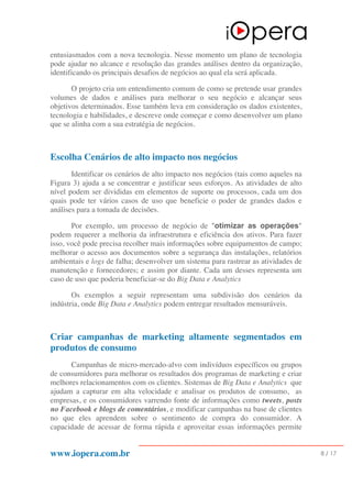 www.iopera.com.br 8 / 17
entusiasmados com a nova tecnologia. Nesse momento um plano de tecnologia
pode ajudar no alcance e resolução das grandes análises dentro da organização,
identificando os principais desafios de negócios ao qual ela será aplicada.
O projeto cria um entendimento comum de como se pretende usar grandes
volumes de dados e análises para melhorar o seu negócio e alcançar seus
objetivos determinados. Esse também leva em consideração os dados existentes,
tecnologia e habilidades, e descreve onde começar e como desenvolver um plano
que se alinha com a sua estratégia de negócios.
Escolha Cenários de alto impacto nos negócios
Identificar os cenários de alto impacto nos negócios (tais como aqueles na
Figura 3) ajuda a se concentrar e justificar seus esforços. As atividades de alto
nível podem ser divididas em elementos de suporte ou processos, cada um dos
quais pode ter vários casos de uso que beneficie o poder de grandes dados e
análises para a tomada de decisões.
Por exemplo, um processo de negócio de "otimizar as operações"
podem requerer a melhoria da infraestrutura e eficiência dos ativos. Para fazer
isso, você pode precisa recolher mais informações sobre equipamentos de campo;
melhorar o acesso aos documentos sobre a segurança das instalações, relatórios
ambientais e logs de falha; desenvolver um sistema para rastrear as atividades de
manutenção e fornecedores; e assim por diante. Cada um desses representa um
caso de uso que poderia beneficiar-se do Big Data e Analytics
Os exemplos a seguir representam uma subdivisão dos cenários da
indústria, onde Big Data e Analytics podem entregar resultados mensuráveis.
Criar campanhas de marketing altamente segmentados em
produtos de consumo
Campanhas de micro-mercado-alvo com indivíduos específicos ou grupos
de consumidores para melhorar os resultados dos programas de marketing e criar
melhores relacionamentos com os clientes. Sistemas de Big Data e Analytics que
ajudam a capturar em alta velocidade e analisar os produtos de consumo, as
empresas, e os consumidores varrendo fonte de informações como tweets, posts
no Facebook e blogs de comentários, e modificar campanhas na base de clientes
no que eles aprendem sobre o sentimento de compra do consumidor. A
capacidade de acessar de forma rápida e aproveitar essas informações permite
 
