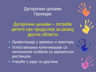 Дугорочни циљеви
Примери
Дугорочни циљеви – потребе
детета као предуслов за развој
других области
• Оријентација у времену и простору.
• Успостављање комуникације са
непознатим особама са адекватном
дистанцом.
• Учешће у раду са другима.
 