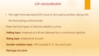 IOP MEASUREMENT
• The night time elevated IOP is due to the supine position along with
the fluctuating cortisol levels.
There are four types of diurnal variation curves.
Falling type: maximal at 6–8 am followed by a continuous decline
Rising type: maximal at 4–6 pm
Double variation type: with 2 peaks 9–11 am and 6 pm
Flat type of curve
 