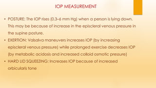 IOP MEASUREMENT
• POSTURE: The IOP rises (0.3–6 mm Hg) when a person is lying down.
This may be because of increase in the episcleral venous pressure in
the supine posture.
• EXERTION: Valsalva maneuvers increases IOP (by increasing
episcleral venous pressure) while prolonged exercise decreases IOP
(by metabolic acidosis and increased colloid osmotic pressure)
• HARD LID SQUEEZING: Increases IOP because of increased
orbicularis tone
 