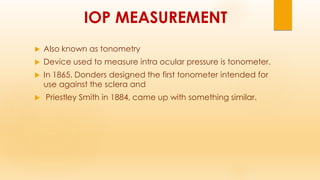 IOP MEASUREMENT
 Also known as tonometry
 Device used to measure intra ocular pressure is tonometer.
 In 1865, Donders designed the first tonometer intended for
use against the sclera and
 Priestley Smith in 1884, came up with something similar.
 