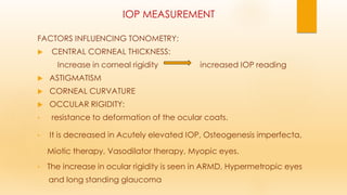 IOP MEASUREMENT
FACTORS INFLUENCING TONOMETRY:
 CENTRAL CORNEAL THICKNESS:
Increase in corneal rigidity increased IOP reading
 ASTIGMATISM
 CORNEAL CURVATURE
 OCCULAR RIGIDITY:
• resistance to deformation of the ocular coats.
• It is decreased in Acutely elevated IOP, Osteogenesis imperfecta,
Miotic therapy, Vasodilator therapy, Myopic eyes.
• The increase in ocular rigidity is seen in ARMD, Hypermetropic eyes
and long standing glaucoma
 