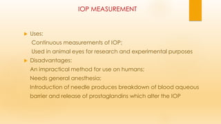 IOP MEASUREMENT
 Uses:
Continuous measurements of IOP;
Used in animal eyes for research and experimental purposes
 Disadvantages:
An impractical method for use on humans;
Needs general anesthesia;
Introduction of needle produces breakdown of blood aqueous
barrier and release of prostaglandins which alter the IOP
 