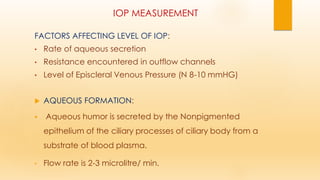 IOP MEASUREMENT
FACTORS AFFECTING LEVEL OF IOP:
• Rate of aqueous secretion
• Resistance encountered in outflow channels
• Level of Episcleral Venous Pressure (N 8-10 mmHG)
 AQUEOUS FORMATION:
▪ Aqueous humor is secreted by the Nonpigmented
epithelium of the ciliary processes of ciliary body from a
substrate of blood plasma.
• Flow rate is 2-3 microlitre/ min.
 