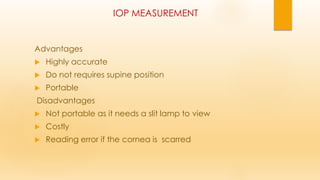 IOP MEASUREMENT
Advantages
 Highly accurate
 Do not requires supine position
 Portable
Disadvantages
 Not portable as it needs a slit lamp to view
 Costly
 Reading error if the cornea is scarred
 