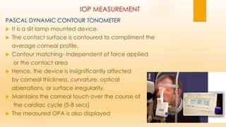 IOP MEASUREMENT
PASCAL DYNAMIC CONTOUR TONOMETER
 It is a slit lamp mounted device.
 The contact surface is contoured to compliment the
average corneal profile.
 Contour matching- Independent of force applied
or the contact area
 Hence, the device is insignificantly affected
by corneal thickness, curvature, optical
aberrations, or surface irregularity.
 Maintains the corneal touch over the course of
the cardiac cycle (5-8 secs)
 The measured OPA is also displayed
 