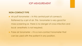 IOP MEASUREMENT
NON-CONTACT TYPE
 Air puff tonometer :- In this central part of cornea is
flattened by a jet of air. This tonometer is very good for
mass screening as there is no danger of cross infection and
local anesthetic is not required.
 Pulse air tonometer :- It is a non-contact tonometer that
can be used with the patient in any position.
 