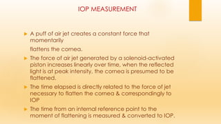 IOP MEASUREMENT
 A puff of air jet creates a constant force that
momentarily
flattens the cornea.
 The force of air jet generated by a solenoid-activated
piston increases linearly over time, when the reflected
light is at peak intensity, the cornea is presumed to be
flattened.
 The time elapsed is directly related to the force of jet
necessary to flatten the cornea & correspondingly to
IOP
 The time from an internal reference point to the
moment of flattening is measured & converted to IOP.
 