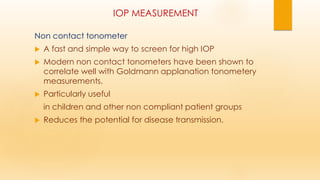 IOP MEASUREMENT
Non contact tonometer
 A fast and simple way to screen for high IOP
 Modern non contact tonometers have been shown to
correlate well with Goldmann applanation tonometery
measurements.
 Particularly useful
in children and other non compliant patient groups
 Reduces the potential for disease transmission.
 