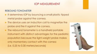 IOP MEASUREMENT
REBOUND TONOMETER
 It determines IOP by bouncing a small plastic tipped
metal probe against the cornea.
 The device uses an induction coil to magnetize the
probe and fire it against the cornea.
 The rebound tonometer is a handheld portable
instrument with distinct advantages for the pediatric
population because the light-weight probe makes
only momentary contact with the cornea
(i.e. 0.25 to 0.30 meters/seconds)
 
