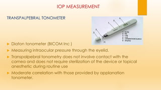 IOP MEASUREMENT
TRANSPALPEBRAL TONOMETER
 Diaton tonometer (BICOM Inc )
 Measuring intraocular pressure through the eyelid.
 Transpalpebral tonometry does not involve contact with the
cornea and does not require sterilization of the device or topical
anesthetic during routine use
 Moderate correlation with those provided by applanation
tonometer.
 