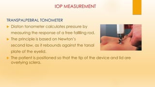 IOP MEASUREMENT
TRANSPALPEBRAL TONOMETER
 Diaton tonometer calculates pressure by
measuring the response of a free falllling rod.
 The principle is based on Newton’s
second law, as it rebounds against the tarsal
plate of the eyelid.
 The patient is positioned so that the tip of the device and lid are
overlying sclera.
 