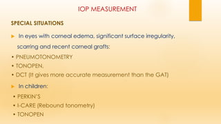 IOP MEASUREMENT
SPECIAL SITUATIONS
 In eyes with corneal edema, significant surface irregularity,
scarring and recent corneal grafts:
• PNEUMOTONOMETRY
• TONOPEN,
• DCT (It gives more accurate measurement than the GAT)
 In children:
• PERKIN’S
• I-CARE (Rebound tonometry)
• TONOPEN
 