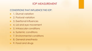 IOP MEASUREMENT
CONDITIONS THAT INFLUENCE THE IOP:
 1. Diurnal variation
 2. Postural variation
 3. Exertional influences
 4. Lid and eye movement
 5. Intraocular conditions
 6. Systemic conditions
 7. Environmental conditions
 8. General anesthesia
 9. Food and drugs
 
