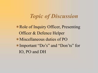 Topic of Discussion
Role of Inquiry Officer, Presenting
Officer & Defence Helper
Miscellaneous duties of PO
Important “Do’s” and “Don’ts” for
IO, PO and DH
 