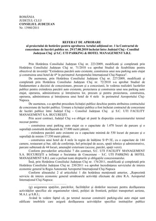 ROMÂNIA
JUDEŢUL CLUJ
CONSILIUL JUDEŢEAN
Nr. 13980/2011
REFERAT DE APROBARE
al proiectului de hotărâre pentru aprobarea Actului adiţional nr. 1 la Contractul de
concesiune de lucrări publice nr. 29/17.08.2010 încheiat între Judeţul Cluj - Consiliul
Judeţean Cluj şi S.C. UTI PARKING & HOTEL MANAGEMENT S.R.L
Prin Hotărârea Consiliului Judeţean Cluj nr. 223/2009, modificată şi completată prin
Hotărârea Consiliului Judeţean Cluj nr. 71/2010 s-a aprobat Studiul de fezabilitate pentru
obiectivul de investiţii "Extinderea parcării auto existente, construirea unui nou parking auto etajat
şi construirea unui hotel de 4* în perimetrul Aeroportului Internaţional Cluj-Napoca".
De asemenea, prin Hotărârea Consiliului Judeţean Cluj nr. 227/2009, modificată şi
completată prin Hotărârea Consiliului Judeţean Cluj nr. 72/2010 s-a aprobat Studiul de
fundamentare a deciziei de concesionare, precum şi a concesiunii, în vederea realizării lucrărilor
publice pentru extinderea parcării auto existente, proiectarea şi construirea unui nou parking auto
etajat, operarea, administrarea şi întreţinerea lor, precum şi pentru proiectarea, construirea,
operarea, administrarea şi întreţinerea unui hotel de 4 stele în perimetrul Aeroportului Cluj-
Napoca.
De asemenea, s-a aprobat procedura licitaţiei publice deschise pentru atribuirea contractului
de concesiune de lucrări publice. Urmare a licitaţiei publice a fost încheiat contractul de concesiune
de lucrări publice între Judeţul Cluj - Consiliul Judeţean Cluj şi S.C. UTI FACILITY
MANAGEMENT S.A. BUCUREŞTI.
Prin acest contract, Judeţul Cluj s-a obligat să pună la dispoziţia concesionarului terenul
necesar pentru:
- construirea unui parking auto etajat cu o capacitate de 1.470 locuri de parcare şi o
suprafaţă construită desfăşurată de 37.800 metri pătrati;
- extinderea parcării auto existente cu o capacitate minimă de 530 locuri de parcare şi o
suprafaţă de minim 17.550 metri pătrati;
- construirea unui hotel de 4 stele în regim de înălţime S+P+3E, cu o capacitate de 144
camere, restaurant şi bar, săli de conferinţe, hol principal de acces, spaţii tehnice şi administrative,
parcare subterană de 44 locuri, amenajări exterioare (accese, parcări, spaţii verzi).
Conform prevederilor articolului 7 din contract, S.C. UTI FACILITY MANAGEMENT
S.A. BUCUREŞTI a înfiinţat o Societatea de Concesiune – S.C. UTI PARKING & HOTEL
MANAGEMENT S.R.L care a preluat toate drepturile şi obligaţiile concesionarului.
Însă, prin Hotărârea Consiliului Judeţean Cluj nr. 176/2011, modificată şi completată prin
Hotărârea Consiliului Judeţean Cluj nr. 230/2011 s-a aprobat încredinţarea serviciului de interes
economic general la Regia Autonomă Aeroportul Internaţional Cluj-Napoca
Conform alineatului 2 al articolului 1 din hotărârea menţionată anterior, „Reprezintă
serviciu de interes economic general următoarele activităţi efectuate de către R.A. Aeroportul
Internaţional Cluj-Napoca:
………………………………
(g) asigurarea spaţiilor, parcărilor, facilităţilor şi dotărilor necesare pentru desfăşurarea
activităţilor specifice ale organismelor vămii, poliţiei de frontieră, poliţiei transporturi aeriene,
M.A.I. şi S.R.I.;
Având în vedere faptul că, pe terenul necesar construirii parking-ului auto etajat sunt
edificate imobilele care asigură desfăşurarea activităţilor specifice instituţiilor publice
 
