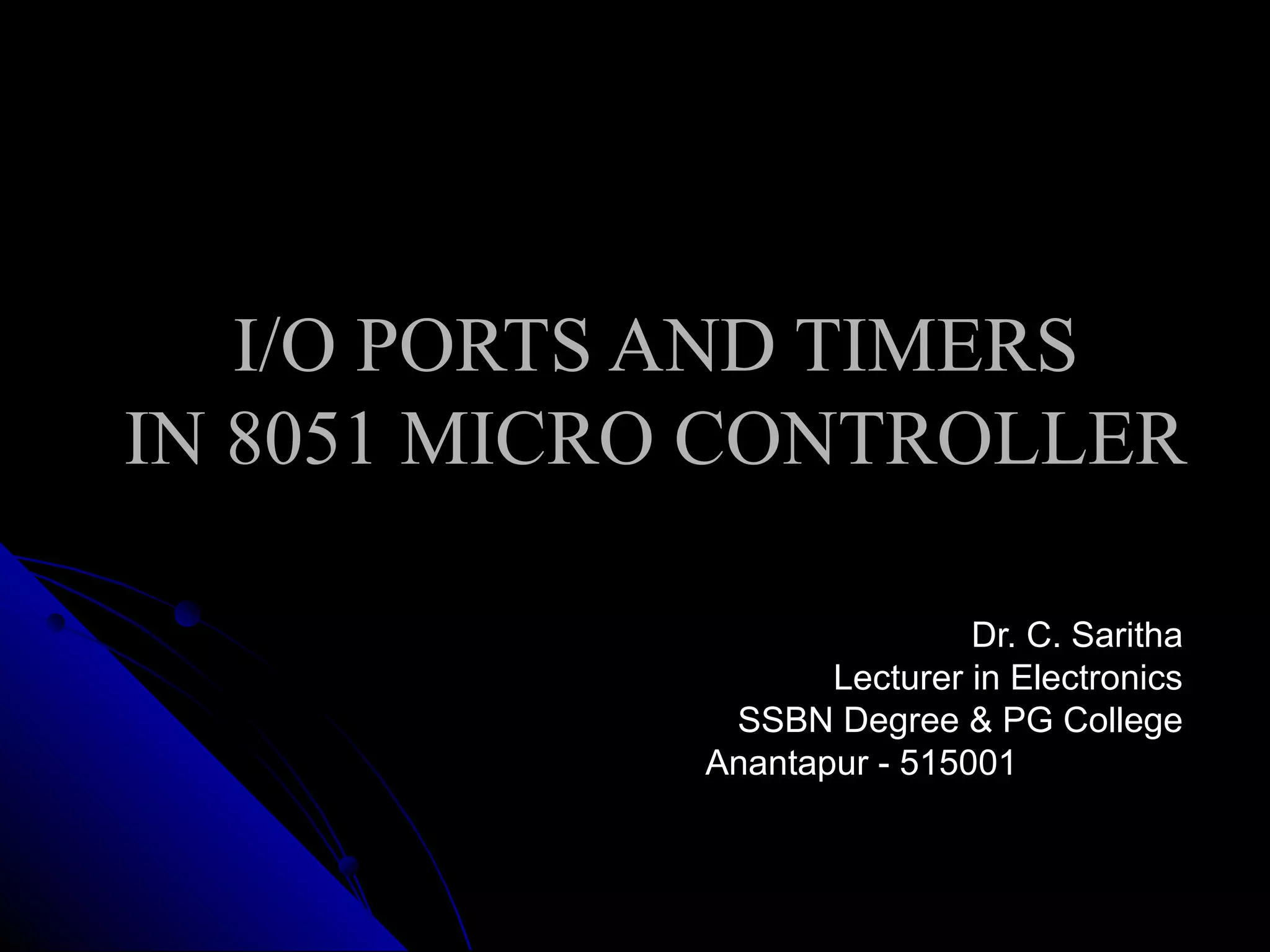 I/O PORTS AND TIMERS
IN 8051 MICRO CONTROLLER

                             Dr. C. Saritha
                    Lecturer in Electronics
              SSBN Degree & PG College
             Anantapur - 515001
 