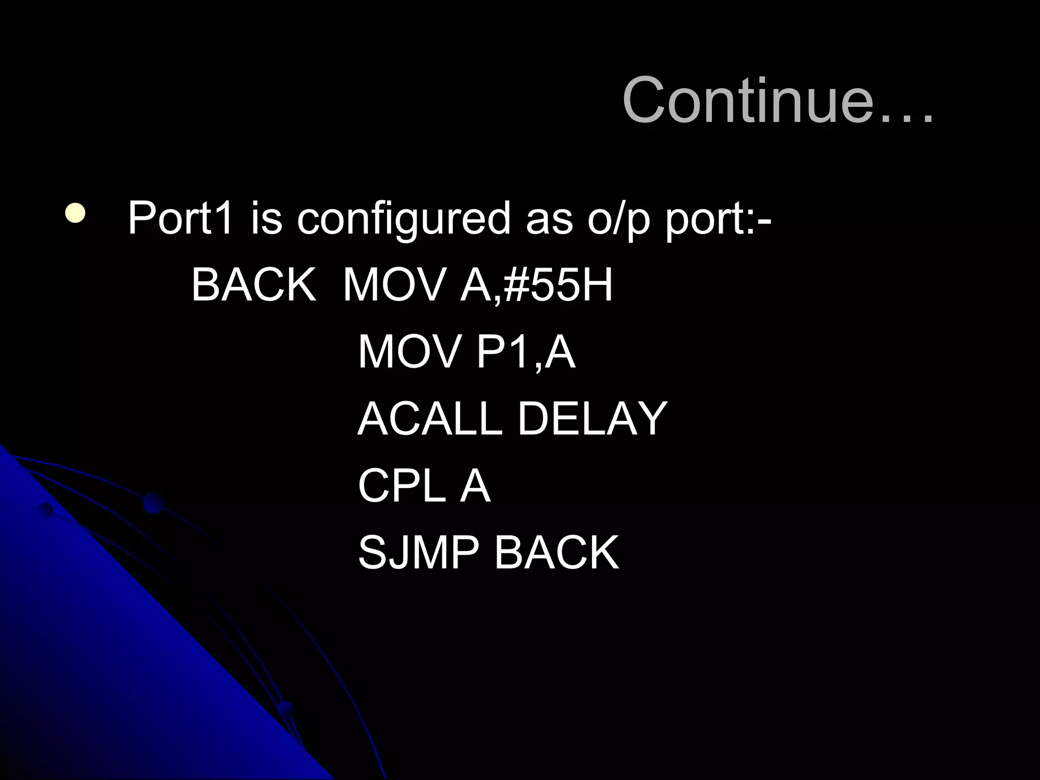 Continue…
   Port1 is configured as o/p port:-
      BACK MOV A,#55H
               MOV P1,A
               ACALL DELAY
               CPL A
               SJMP BACK
 