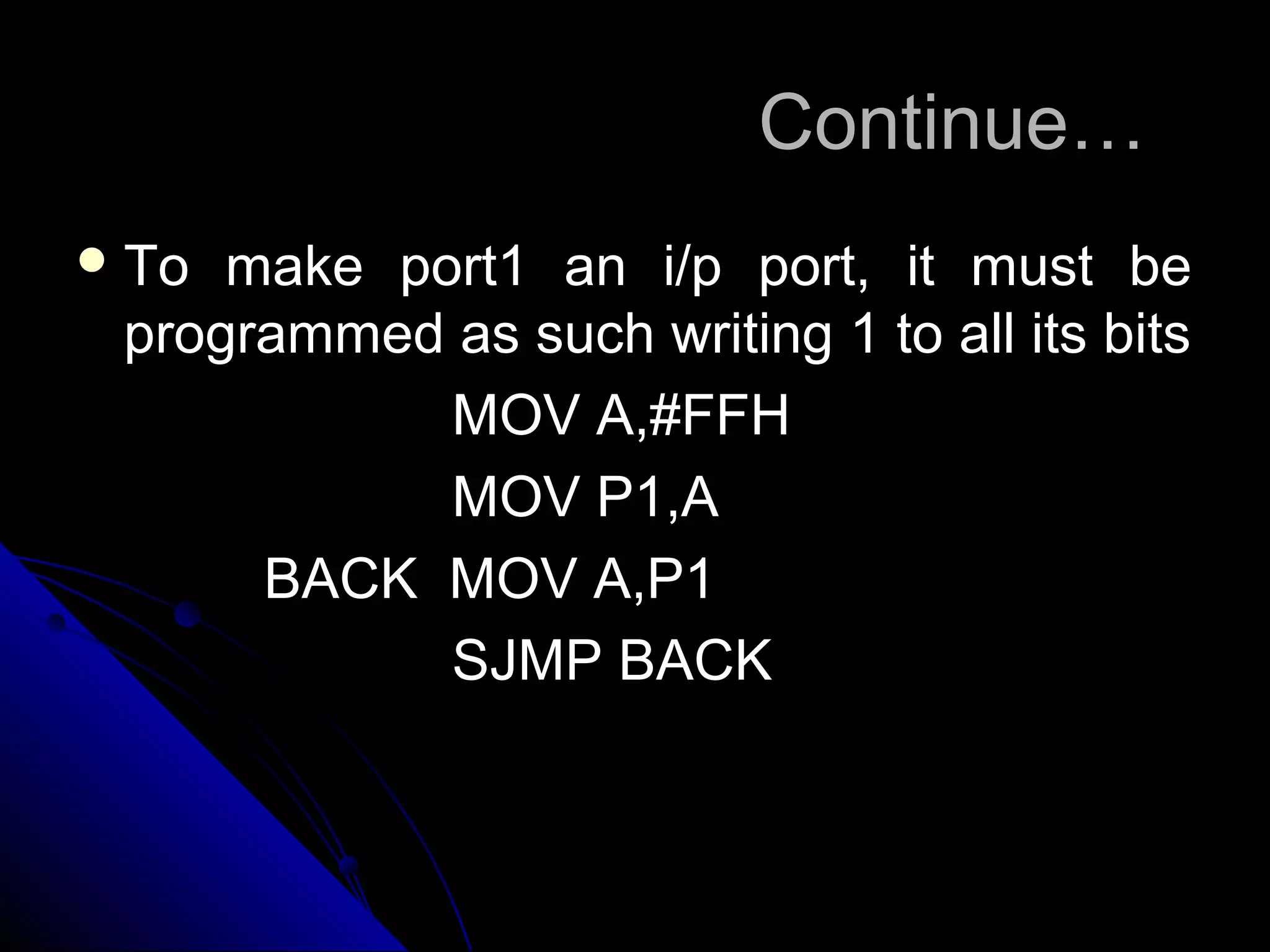 Continue…
 To make port1 an i/p port, it must be
 programmed as such writing 1 to all its bits
            MOV A,#FFH
            MOV P1,A
      BACK MOV A,P1
            SJMP BACK
 