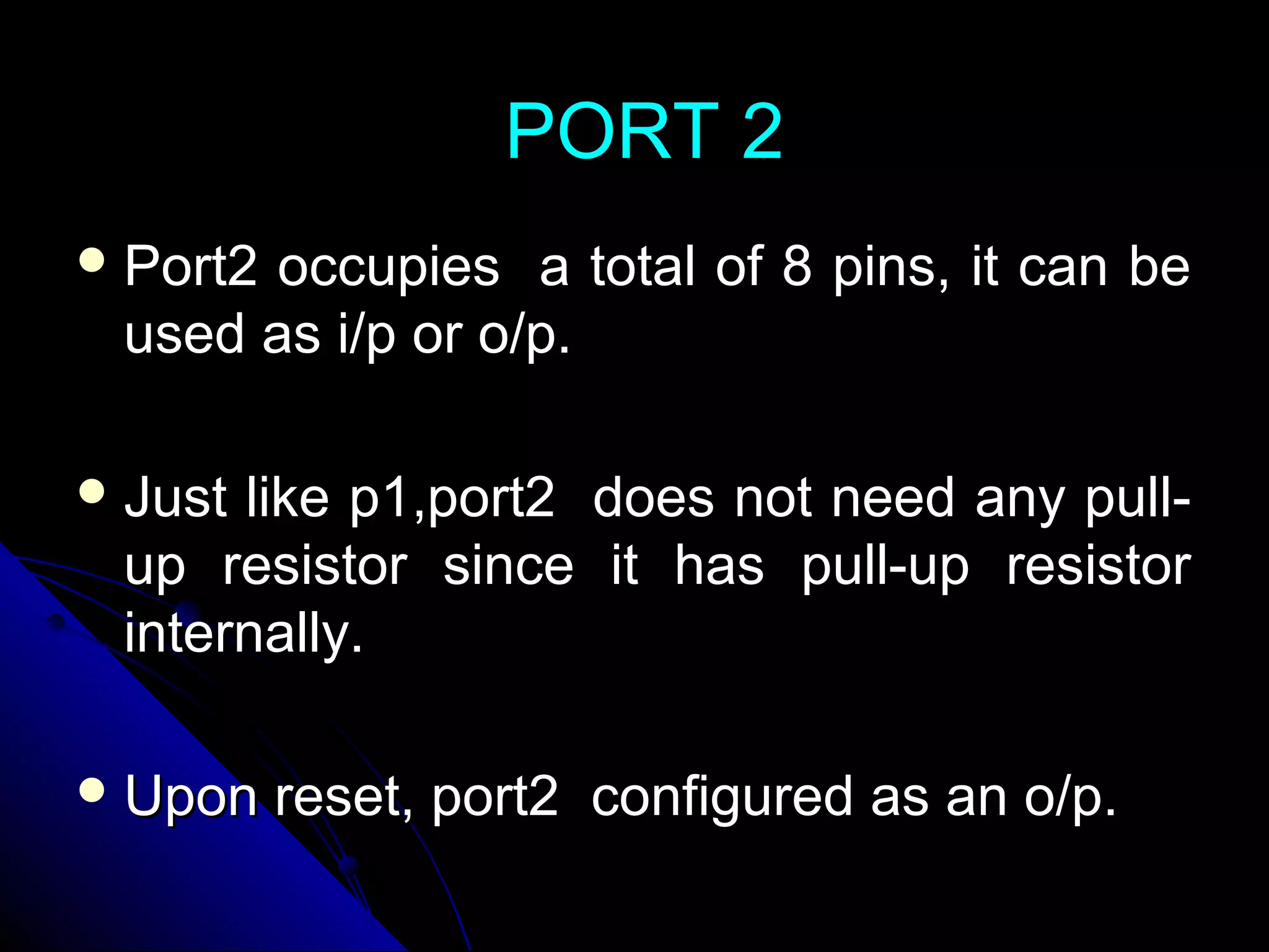 PORT 2
 Port2occupies a total of 8 pins, it can be
 used as i/p or o/p.

 Justlike p1,port2 does not need any pull-
 up resistor since it has pull-up resistor
 internally.

 Upon    reset, port2 configured as an o/p.
 