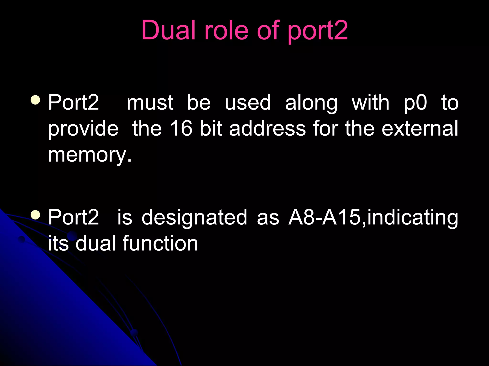 Dual role of port2

 Port2  must be used along with p0 to
 provide the 16 bit address for the external
 memory.

 Port2  is designated as A8-A15,indicating
 its dual function
 