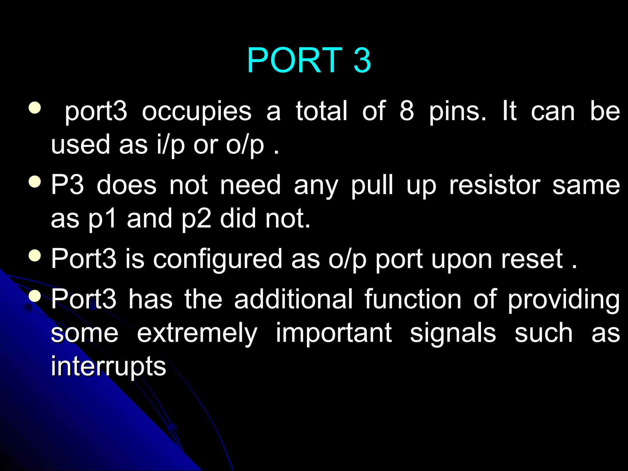 PORT 3
  port3 occupies a total of 8 pins. It can be
  used as i/p or o/p .
 P3 does not need any pull up resistor same
  as p1 and p2 did not.
 Port3 is configured as o/p port upon reset .
 Port3 has the additional function of providing
  some extremely important signals such as
  interrupts
 