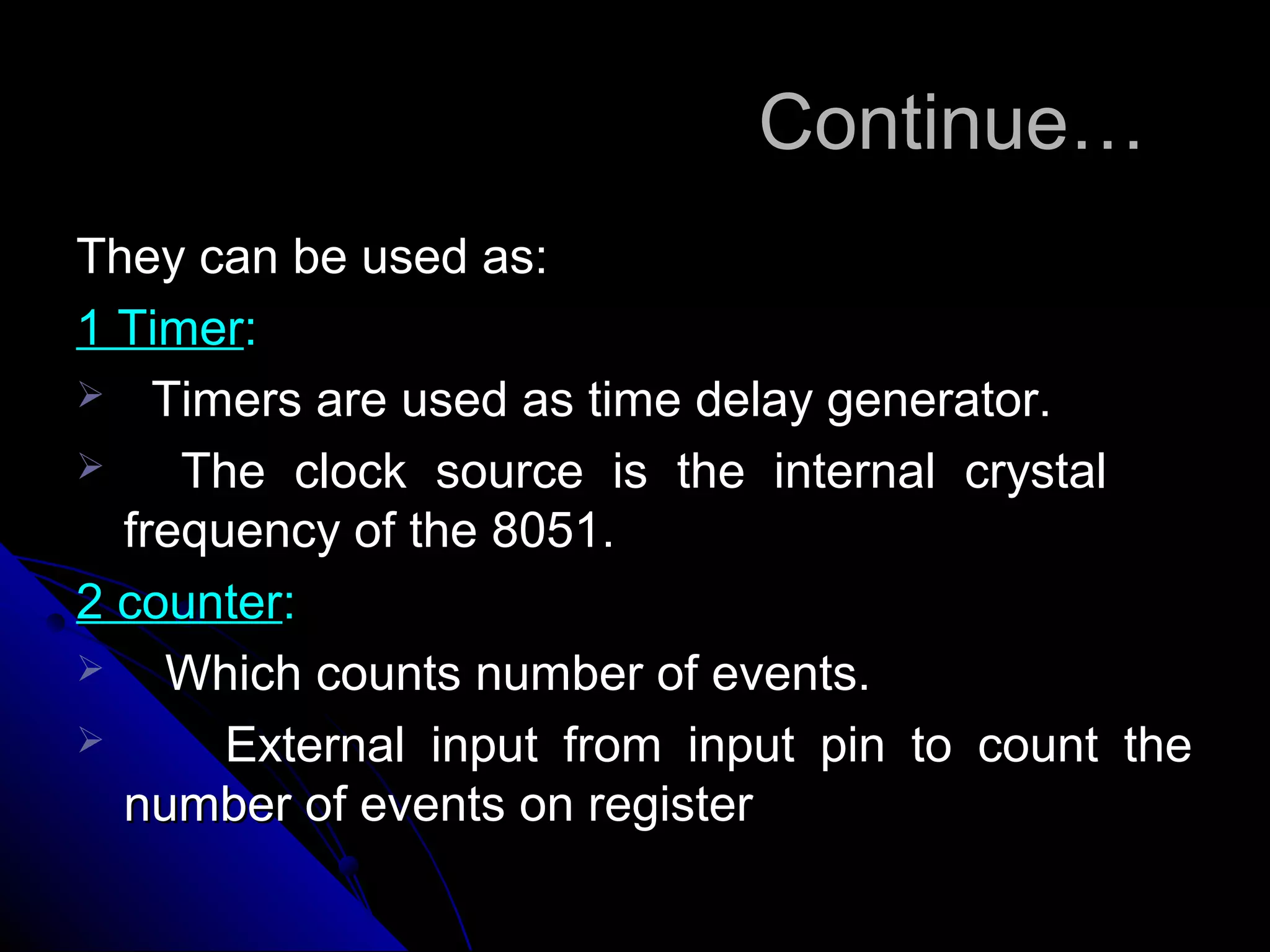 Continue…
They can be used as:
1 Timer:
 Timers are used as time delay generator.
    The clock source is the internal crystal
  frequency of the 8051.
2 counter:
   Which counts number of events.
      External input from input pin to count the
  number of events on register
 