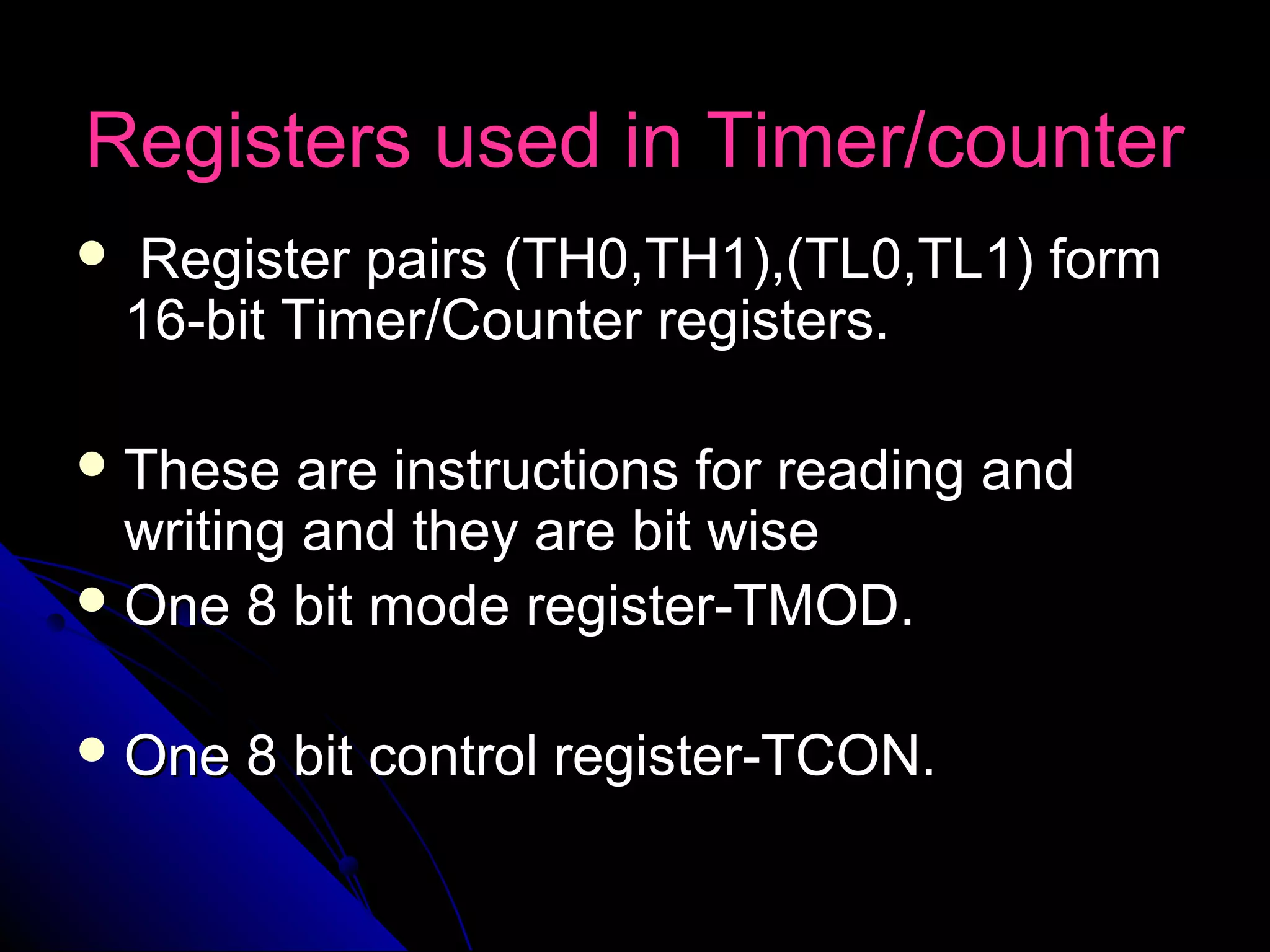 Registers used in Timer/counter
   Register pairs (TH0,TH1),(TL0,TL1) form
    16-bit Timer/Counter registers.

 These   are instructions for reading and
  writing and they are bit wise
 One 8 bit mode register-TMOD.


 One   8 bit control register-TCON.
 