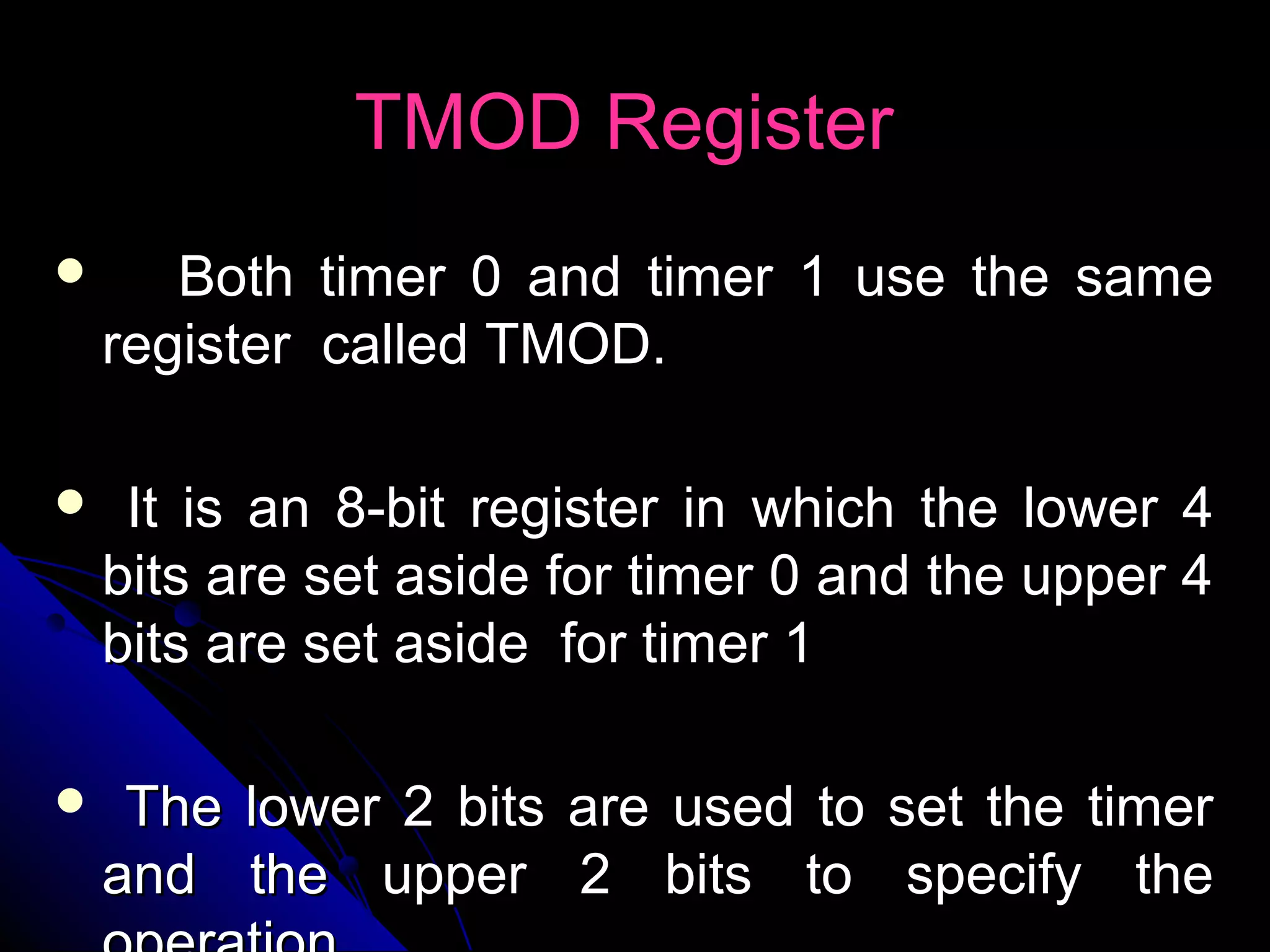 TMOD Register
      Both timer 0 and timer 1 use the same
    register called TMOD.

    It is an 8-bit register in which the lower 4
    bits are set aside for timer 0 and the upper 4
    bits are set aside for timer 1

    The lower 2 bits are used to set the timer
    and the upper 2 bits to specify the
 