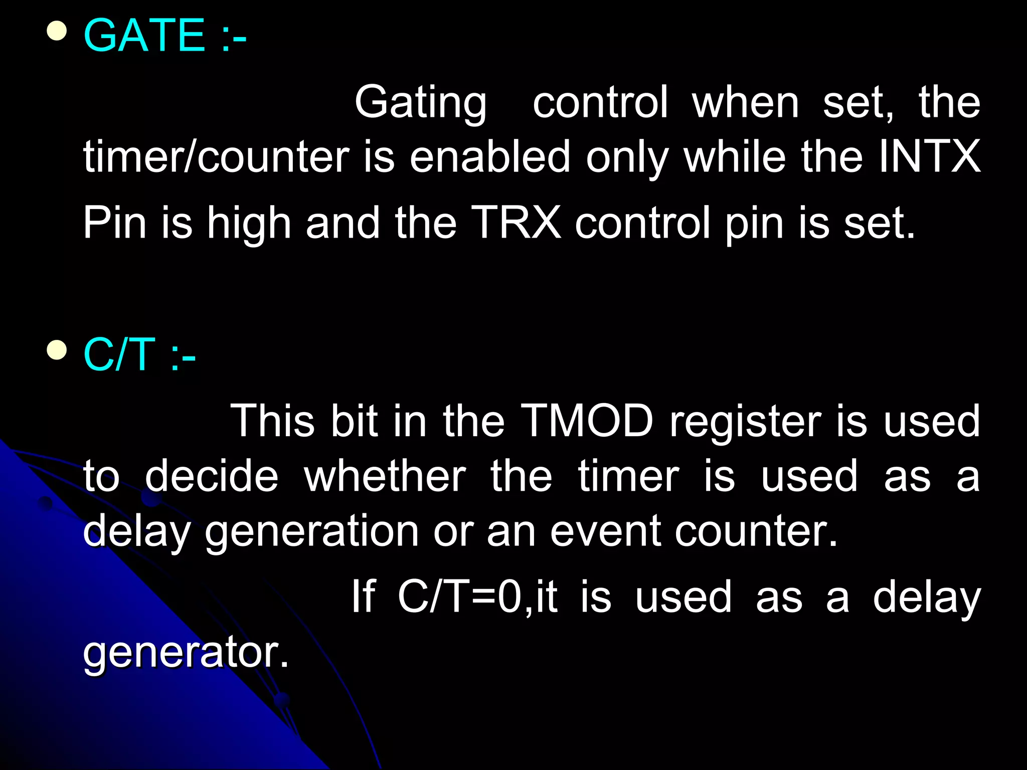  GATE       :-
               Gating control when set, the
 timer/counter is enabled only while the INTX
 Pin is high and the TRX control pin is set.

 C/T   :-
        This bit in the TMOD register is used
 to decide whether the timer is used as a
 delay generation or an event counter.
              If C/T=0,it is used as a delay
 generator.
 